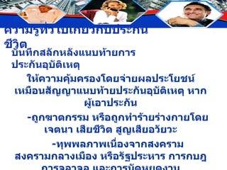 บันทึกสลักหลังแนบท้ายการประกันอุบัติเหตุ ให้ความคุ้มครองโดยจ่ายผลประโยชน์เหมือนสัญญาแนบท้ายประกันอุบัติเหตุ หากผู้เอาประกัน - ถูกฆาตกรรม หรือถูกทำร้ายร่างกายโดยเจตนา เสียชีวิต สูญเสียอวัยวะ - ทุพพลภาพเนื่องจากสงคราม สงครามกลางเมือง หรือรัฐประหาร การกบฎ การจลาจล และการนัดหยุดงาน 