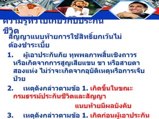 สัญญาแนบท้ายการใช้สิทธิ์ยกเว้นไม่ต้องชำระเบี้ย 1. ผู้เอาประกันภัย ทุพพลภาพสิ้นเชิงถาวร หรือเกิดจากการสูญเสียแขน ขา หรือสายตาสองแห่ง ไม่ว่าจะเกิดจากอุบัติเหตุหรือการเจ็บป่วย 2. เหตุดังกล่าวตามข้อ  1.  เกิดขึ้นในขณะกรมธรรม์ประกันชีวิตและสัญญา แนบท้ายมีผลบังคับ 3. เหตุดังกล่าวตามข้อ  1.  เกิดก่อนผู้เอาประกันมีอายุครบ  60  ปีบริบูรณ์ “ เมื่อผู้เอาประกันพ้นจากสภาพเป็นบุคคลทุพพลภาพถาวรสิ้นเชิง การยกเว้นเบี้ยประกันจะสิ้นสุดลง” 