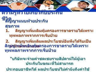 สัญญาแนบท้ายประกันสุขภาพ 1. สัญญาเพิ่มเติมคุ้มครองการขาดรายได้เพราะทุพพลภาพจากการเจ็บป่วย 2. สัญญาเพิ่มเติมผลประโยชน์อันพึงได้รับเป็นค่ารักษาพยาบาล สัญญาเพิ่มเติมคุ้มครองการขาดรายได้เพราะทุพพลภาพจากการเจ็บป่วย “ บริษัทจะจ่ายค่าชดเชยรายสัปดาห์ให้ผู้เอาประกันในขณะที่ไม่สามารถ ประกอบอาชีพได้ ผลประโยชน์ไม่คำนึงถึงค่าใช้จ่ายในการรักษาพยาบาล” 