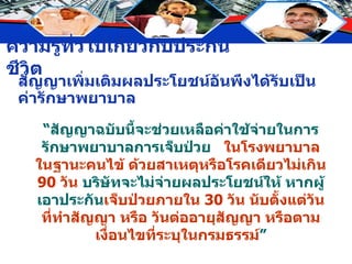 สัญญาเพิ่มเติมผลประโยชน์อันพึงได้รับเป็นค่ารักษาพยาบาล “ สัญญาฉบับนี้จะช่วยเหลือค่าใช้จ่ายในการรักษาพยาบาลการเจ็บป่วย  ในโรงพยาบาลในฐานะคนไข้ ด้วยสาเหตุหรือโรคเดียวไม่เกิน  90  วัน  บริษัทจะไม่จ่ายผลประโยชน์ให้ หากผู้เอาประกัน เจ็บป่วยภายใน  30  วัน นับตั้งแต่วันที่ทำสัญญา หรือ วันต่ออายุสัญญา หรือตามเงื่อนไขที่ระบุในกรมธรรม์ ” 