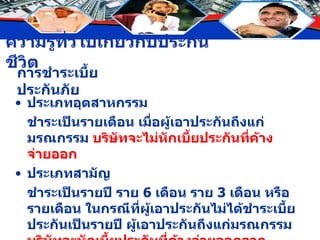 การชำระเบี้ยประกันภัย ประเภทอุตสาหกรรม ชำระเป็นรายเดือน เมื่อผู้เอาประกันถึงแก่มรณกรรม  บริษัทจะไม่หักเบี้ยประกันที่ค้างจ่ายออก ประเภทสามัญ ชำระเป็นรายปี ราย  6  เดือน ราย  3  เดือน หรือรายเดือน ในกรณีที่ผู้เอาประกันไม่ได้ชำระเบี้ยประกันเป็นรายปี ผู้เอาประกันถึงแก่มรณกรรม  บริษัทจะหักเบี้ยประกันที่ค้างจ่ายออกจากจำนวนที่ชดใช้ตามกรมธรรม์ก่อน 