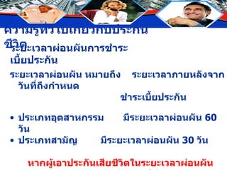 ระยะเวลาผ่อนผันการชำระเบี้ยประกัน ระยะเวลาผ่อนผัน หมายถึง  ระยะเวลาภายหลังจากวันที่ถึงกำหนด  ชำระเบี้ยประกัน ประเภทอุตสาหกรรม มีระยะเวลาผ่อนผัน  60  วัน ประเภทสามัญ  มีระยะเวลาผ่อนผัน  30  วัน หากผู้เอาประกันเสียชีวิตในระยะเวลาผ่อนผัน บริษัทยังรับผิดชอบจ่ายเงินให้ตามสัญญา และหักระยะเวลาที่ค้างชำระในช่วงผ่อนผันด้วย 