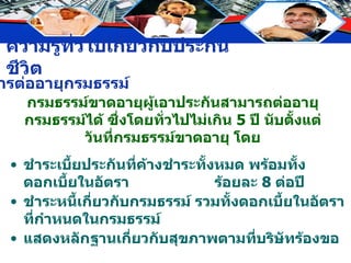 กรมธรรม์ขาดอายุผู้เอาประกันสามารถต่ออายุกรมธรรม์ได้ ซึ่งโดยทั่วไปไม่เกิน  5  ปี นับตั้งแต่วันที่กรมธรรม์ขาดอายุ โดย ชำระเบี้ยประกันที่ค้างชำระทั้งหมด พร้อมทั้งดอกเบี้ยในอัตรา  ร้อยละ  8  ต่อปี ชำระหนี้เกี่ยวกับกรมธรรม์ รวมทั้งดอกเบี้ยในอัตราที่กำหนดในกรมธรรม์ แสดงหลักฐานเกี่ยวกับสุขภาพตามที่บริษัทร้องขอ การต่ออายุกรมธรรม์ 