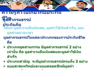 มูลค่ากรมธรรม์ประกันภัย ได้แก่ มูลค่าเวนคืนเงินสด ,  มูลค่าใช้เงินสำเร็จ ,  และมูลค่าขยายเวลา มูลค่ากรมธรรม์ในแต่ละประเภทของการประกันชีวิต คือ ประเภทอุตสาหกรรม มีมูลค่ากรมธรรม์  2  อย่างเท่านั้น คือ มูลค่าเวนคืนเงินสดและมูลค่าใช้เงินสำเร็จ ประเภทสามัญ  จะมีมูลค่ากรมธรรม์ครบทั้ง  3  อย่าง แบบสะสมทรัพย์และแบบตลอดชีพมีมูลค่ากรมธรรม์ทุกกรมธรรม์ แบบชั่วระยะเวลา โดยทั่วไปไม่มีมูลค่ากรมธรรม์ เพราะเป็นการประกันความคุ้มครองเท่านั้น 