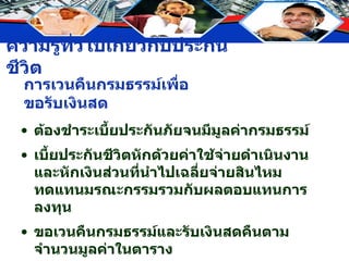 การเวนคืนกรมธรรม์เพื่อขอรับเงินสด ต้องชำระเบี้ยประกันภัยจนมีมูลค่ากรมธรรม์ เบี้ยประกันชีวิตหักด้วยค่าใช้จ่ายดำเนินงานและหักเงินส่วนที่นำไปเฉลี่ยจ่ายสินไหมทดแทนมรณะกรรมรวมกับผลตอบแทนการลงทุน ขอเวนคืนกรมธรรม์และรับเงินสดคืนตามจำนวนมูลค่าในตาราง 