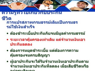 การแปรสภาพกรมธรรม์เดิมเป็นกรมธรรม์ใช้เงินสำเร็จ ต้องชำระเบี้ยประกันภัยจนมีมูลค่ากรมธรรม์ ระยะเวลาคุ้มครองเท่าเดิม แต่จำนวนเงินเอาประกันลดลง ต้องการหยุดชำระเบี้ย แต่ต้องการความคุ้มครองจนครบสัญญา ผู้เอาประกันจะได้รับจำนวนเงินเอาประกันตามจำนวนเงินเอาประกันที่ลดลง เมื่อเสียชีวิตหรืออยู่ครบสัญญา สัญญาเพิ่มเติมแนบท้ายกรมธรรม์สิ้นผลบังคับ 