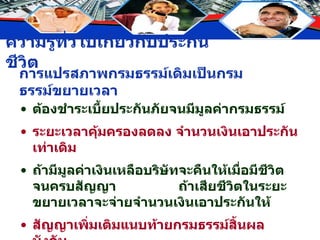 การแปรสภาพกรมธรรม์เดิมเป็นกรมธรรม์ขยายเวลา ต้องชำระเบี้ยประกันภัยจนมีมูลค่ากรมธรรม์ ระยะเวลาคุ้มครองลดลง จำนวนเงินเอาประกันเท่าเดิม ถ้ามีมูลค่าเงินเหลือบริษัทจะคืนให้เมื่อมีชีวิตจนครบสัญญา  ถ้าเสียชีวิตในระยะขยายเวลาจะจ่ายจำนวนเงินเอาประกันให้ สัญญาเพิ่มเติมแนบท้ายกรมธรรม์สิ้นผลบังคับ 