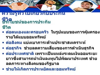 ประโยชน์ของการประกันชีวิต ต่อตนเองและครอบครัว   ในรูปแบบของการคุ้มครองรายได้แบบออมทรัพย์  ต่อสังคม  แบ่งเบาภาระด้านประชาสงเคราะห์ ต่อธุรกิจ   ช่วยลดความเสี่ยงของการดำเนินธุรกิจ ต่อประเทศชาติ   เพราะเป็นแหล่งระดมเงินออมระยะยาวซึ่งสามารถนำเงินลงทุนไปพัฒนาประเทศ ช่วยลดภาระทางสังคมของรัฐบาล ช่วยให้เกิดการประหยัดและออมทรัพย์ 