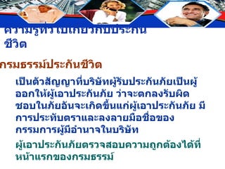 กรมธรรม์ประกันชีวิต เป็นตัวสัญญาที่บริษัทผู้รับประกันภัยเป็นผู้ออกให้ผู้เอาประกันภัย ว่าจะตกลงรับผิดชอบในภัยอันจะเกิดขึ้นแก่ผู้เอาประกันภัย มีการประทับตราและลงลายมือชื่อของกรรมการผู้มีอำนาจในบริษัท ผู้เอาประกันภัยตรวจสอบความถูกต้องได้ที่หน้าแรกของกรมธรรม์ 