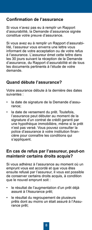 8
Confirmation de l’assurance
Si vous n’avez pas eu à remplir un Rapport
d’assurabilité, la Demande d’assurance signée
constitue votre preuve d’assurance.
Si vous avez eu à remplir un Rapport d’assurabi-
lité, l’assureur vous enverra une lettre vous
informant de votre acceptation ou de votre refus
à l’assurance. L’assureur émet cette lettre dans
les 30 jours suivant la réception de la Demande
d’assurance, du Rapport d’assurabilité et de tous
les documents pertinents à l’étude de votre
demande.
Quand débute l’assurance?
Votre assurance débute à la dernière des dates
suivantes :
•	 la date de signature de la Demande d’assu-
rance;
•	 la date de versement du prêt. Toutefois,
l’assurance peut débuter au moment de la
signature d’un contrat de crédit garanti par
une hypothèque immobilière, même si le prêt
n’est pas versé. Vous pouvez consulter la
police d’assurance à votre institution finan-
cière pour connaître les conditions qui
s’appliquent.
En cas de refus par l’assureur, peut-on
maintenir certains droits acquis?
Si vous adhérez à l’assurance au moment où un
emprunt vous est accordé et que vous êtes
ensuite refusé par l’assureur, il vous est possible
de conserver certains droits acquis, à condition
que le nouvel emprunt soit :
•	 le résultat de l’augmentation d’un prêt déjà
assuré à l’Assurance prêt;
•	 le résultat du regroupement de plusieurs
prêts dont au moins un était assuré à l’Assu-
rance prêt;
 