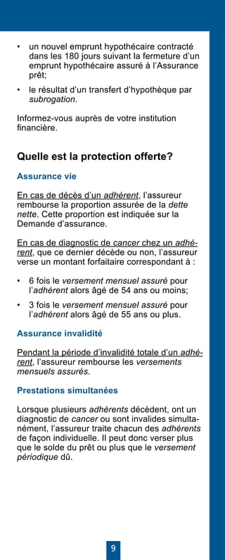 9
•	 un nouvel emprunt hypothécaire contracté
dans les 180 jours suivant la fermeture d’un
emprunt hypothécaire assuré à l’Assurance
prêt;
•	 le résultat d’un transfert d’hypothèque par
subrogation.
Informez-vous auprès de votre institution
financière.
Quelle est la protection offerte?
Assurance vie
En cas de décès d’un adhérent, l’assureur
rembourse la proportion assurée de la dette
nette. Cette proportion est indiquée sur la
Demande d’assurance.
En cas de diagnostic de cancer chez un adhé-
rent, que ce dernier décède ou non, l’assureur
verse un montant forfaitaire correspondant à :
•	 6 fois le versement mensuel assuré pour
l’adhérent alors âgé de 54 ans ou moins;
•	 3 fois le versement mensuel assuré pour
l’adhérent alors âgé de 55 ans ou plus.
Assurance invalidité
Pendant la période d’invalidité totale d’un adhé-
rent, l’assureur rembourse les versements
mensuels assurés.
Prestations simultanées
Lorsque plusieurs adhérents décèdent, ont un
diagnostic de cancer ou sont invalides simulta-
nément, l’assureur traite chacun des adhérents
de façon individuelle. Il peut donc verser plus
que le solde du prêt ou plus que le versement
périodique dû.
 
