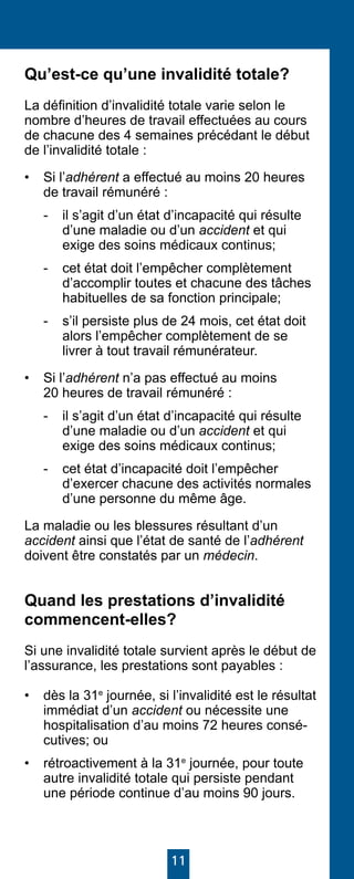 11
Qu’est-ce qu’une invalidité totale?
La définition d’invalidité totale varie selon le
nombre d’heures de travail effectuées au cours
de chacune des 4 semaines précédant le début
de l’invalidité totale :
• 	 Si l’adhérent a effectué au moins 20 heures
de travail rémunéré :
-	 il s’agit d’un état d’incapacité qui résulte
d’une maladie ou d’un accident et qui
exige des soins médicaux continus;
- 	 cet état doit l’empêcher complètement
d’accomplir toutes et chacune des tâches
habituelles de sa fonction principale;
- 	 s’il persiste plus de 24 mois, cet état doit
alors l’empêcher complètement de se
livrer à tout travail rémunérateur.
• 	 Si l’adhérent n’a pas effectué au moins
20 heures de travail rémunéré :
-	 il s’agit d’un état d’incapacité qui résulte
d’une maladie ou d’un accident et qui
exige des soins médicaux continus;
- 	 cet état d’incapacité doit l’empêcher
d’exercer chacune des activités normales
d’une personne du même âge.
La maladie ou les blessures résultant d’un
accident ainsi que l’état de santé de l’adhérent
doivent être constatés par un médecin.
Quand les prestations d’invalidité
commencent-elles?
Si une invalidité totale survient après le début de
l’assurance, les prestations sont payables :
• 	 dès la 31e
journée, si l’invalidité est le résultat
immédiat d’un accident ou nécessite une
hospitalisation d’au moins 72 heures consé-
cutives; ou
• 	 rétroactivement à la 31e
journée, pour toute
autre invalidité totale qui persiste pendant
une période continue d’au moins 90 jours.
 