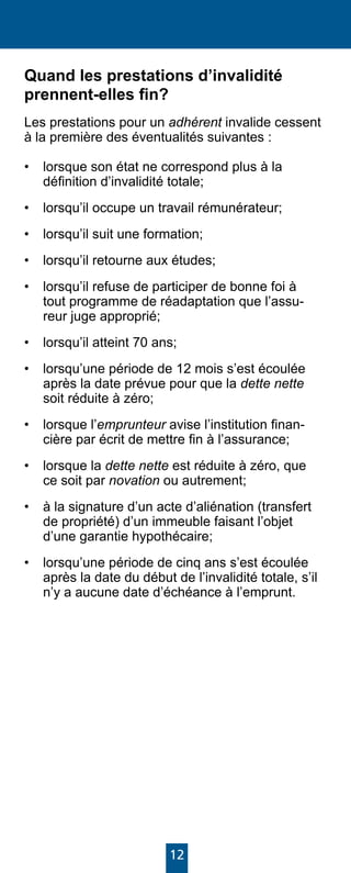 12
Quand les prestations d’invalidité
prennent-elles fin?
Les prestations pour un adhérent invalide cessent
à la première des éventualités suivantes :
•	 lorsque son état ne correspond plus à la
définition d’invalidité totale;
•	 lorsqu’il occupe un travail rémunérateur;
•	 lorsqu’il suit une formation;
•	 lorsqu’il retourne aux études;
•	 lorsqu’il refuse de participer de bonne foi à
tout programme de réadaptation que l’assu-
reur juge approprié;
•	 lorsqu’il atteint 70 ans;
•	 lorsqu’une période de 12 mois s’est écoulée
après la date prévue pour que la dette nette
soit réduite à zéro;
•	 lorsque l’emprunteur avise l’institution finan-
cière par écrit de mettre fin à l’assurance;
•	 lorsque la dette nette est réduite à zéro, que
ce soit par novation ou autrement;
•	 à la signature d’un acte d’aliénation (transfert
de propriété) d’un immeuble faisant l’objet
d’une garantie hypothécaire;
•	 lorsqu’une période de cinq ans s’est écoulée
après la date du début de l’invalidité totale, s’il
n’y a aucune date d’échéance à l’emprunt.
 