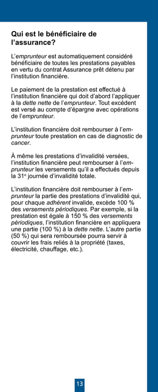 13
Qui est le bénéficiaire de
l’assurance?
L’emprunteur est automatiquement considéré
bénéficiaire de toutes les prestations payables
en vertu du contrat Assurance prêt détenu par
l’institution financière.
Le paiement de la prestation est effectué à
l’institution financière qui doit d’abord l’appliquer
à la dette nette de l’emprunteur. Tout excédent
est versé au compte d’épargne avec opérations
de l’emprunteur.
L’institution financière doit rembourser à l’em-
prunteur toute prestation en cas de diagnostic de
cancer.
À même les prestations d’invalidité versées,
l’institution financière peut rembourser à l’em-
prunteur les versements qu’il a effectués depuis
la 31e
journée d’invalidité totale.
L’institution financière doit rembourser à l’em-
prunteur la partie des prestations d’invalidité qui,
pour chaque adhérent invalide, excède 100 %
des versements périodiques. Par exemple, si la
prestation est égale à 150 % des versements
périodiques, l’institution financière en appliquera
une partie (100 %) à la dette nette. L’autre partie
(50 %) qui sera remboursée pourra servir à
couvrir les frais reliés à la propriété (taxes,
électricité, chauffage, etc.).
 