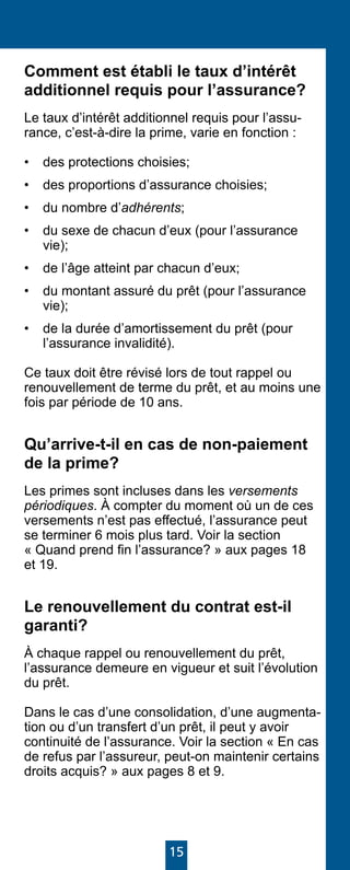15
Comment est établi le taux d’intérêt
additionnel requis pour l’assurance?
Le taux d’intérêt additionnel requis pour l’assu-
rance, c’est-à-dire la prime, varie en fonction :
•	 des protections choisies;
•	 des proportions d’assurance choisies;
•	 du nombre d’adhérents;
•	 du sexe de chacun d’eux (pour l’assurance
vie);
•	 de l’âge atteint par chacun d’eux;
•	 du montant assuré du prêt (pour l’assurance
vie);
•	 de la durée d’amortissement du prêt (pour
l’assurance invalidité).
Ce taux doit être révisé lors de tout rappel ou
renouvellement de terme du prêt, et au moins une
fois par période de 10 ans.
Qu’arrive-t-il en cas de non-paiement
de la prime?
Les primes sont incluses dans les versements
périodiques. À compter du moment où un de ces
versements n’est pas effectué, l’assurance peut
se terminer 6 mois plus tard. Voir la section
« Quand prend fin l’assurance? » aux pages 18
et 19.
Le renouvellement du contrat est-il
garanti?
À chaque rappel ou renouvellement du prêt,
l’assurance demeure en vigueur et suit l’évolution
du prêt.
Dans le cas d’une consolidation, d’une augmenta-
tion ou d’un transfert d’un prêt, il peut y avoir
continuité de l’assurance. Voir la section « En cas
de refus par l’assureur, peut-on maintenir certains
droits acquis? » aux pages 8 et 9.
 