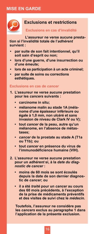 16
MISE EN GARDE
Exclusions et restrictions
Exclusions en cas d’invalidité
	 L’assureur ne verse aucune presta-
tion si l’invalidité totale de l’adhérent
survient :
•	 par suite de son fait intentionnel, qu’il
soit sain d’esprit ou non;
•	 lors d’une guerre, d’une insurrection ou
d’une émeute;
•	 lors de sa participation à un acte criminel;
•	 par suite de soins ou corrections
esthétiques.
Exclusions en cas de cancer
1.	 L’assureur ne verse aucune prestation
pour les cancers suivants :
•	 carcinome in situ;
•	 mélanome malin au stade 1A (méla-
nome d’une épaisseur inférieure ou
égale à 1,0 mm, non ulcéré et sans
invasion de niveau de Clark IV ou V);
•	tout cancer de la peau, autre qu’un
mélanome, en l’absence de métas-
tases;
•	 cancer de la prostate au stade A (T1a
ou T1b); ou
•	tout cancer en présence du virus de
l’immunodéficience humaine (VIH).
2.	 L’assureur ne verse aucune prestation
pour un adhérent si, à la date du diag­
nostic de cancer :
•	 moins de 60 mois se sont écoulés
depuis la date de son dernier diagnos-
tic de cancer; ou
•	 il a été traité pour un cancer au cours
des 60 mois précédents, à l’exception
de la prise de médicaments préventifs
et des visites de suivi chez le médecin.
Toutefois, l’assureur ne considère pas
les cancers exclus au paragraphe 1 dans
l’application de la présente exclusion.
 