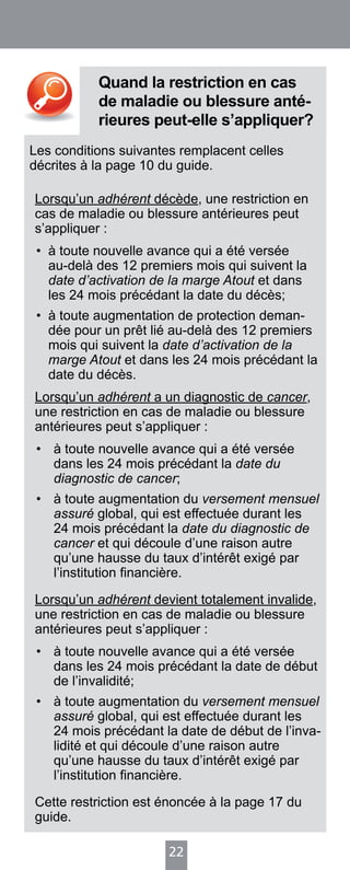 22
Quand la restriction en cas
de maladie ou blessure anté-
rieures peut-elle s’appliquer?
Les conditions suivantes remplacent celles
décrites à la page 10 du guide.
Lorsqu’un adhérent décède, une restriction en
cas de maladie ou blessure antérieures peut
s’appliquer :
•	 à toute nouvelle avance qui a été versée
au-delà des 12 premiers mois qui suivent la
date d’activation de la marge Atout et dans
les 24 mois précédant la date du décès;
•	 à toute augmentation de protection deman-
dée pour un prêt lié au-delà des 12 premiers
mois qui suivent la date d’activation de la
marge Atout et dans les 24 mois précédant la
date du décès.
Lorsqu’un adhérent a un diagnostic de cancer,
une restriction en cas de maladie ou blessure
antérieures peut s’appliquer :
•	 à toute nouvelle avance qui a été versée
dans les 24 mois précédant la date du
diagnostic de cancer;
•	 à toute augmentation du versement mensuel
assuré global, qui est effectuée durant les
24 mois précédant la date du diagnostic de
cancer et qui découle d’une raison autre
qu’une hausse du taux d’intérêt exigé par
l’institution financière.
Lorsqu’un adhérent devient totalement invalide,
une restriction en cas de maladie ou blessure
antérieures peut s’appliquer :
•	 à toute nouvelle avance qui a été versée
dans les 24 mois précédant la date de début
de l’invalidité;
•	 à toute augmentation du versement mensuel
assuré global, qui est effectuée durant les
24 mois précédant la date de début de l’inva-
lidité et qui découle d’une raison autre
qu’une hausse du taux d’intérêt exigé par
l’institution financière.
Cette restriction est énoncée à la page 17 du
guide.
 