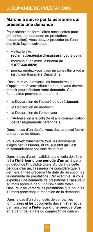 25
3. DEMANDE DE PRESTATIONS
Marche à suivre par la personne qui
présente une demande
Pour obtenir les formulaires nécessaires pour
présenter une demande de prestations
(réclamation), vous pouvez procéder de l’une
des trois façons suivantes :
•	 visitez le site
	 reclamation.desjardinsassurancevie.com;
•	 communiquez avec l’assureur au
	 1 877 338-8928;
•	 prenez rendez-vous avec un conseiller à votre
	 institution financière Desjardins.
L’assureur vous enverra les formulaires qui
s’appliquent à votre situation et que vous devrez
remplir pour effectuer votre demande. Ces
formulaires peuvent comprendre :
•	 la Déclaration de l’assuré ou du réclamant;
•	 la Déclaration du médecin;
•	 la Déclaration de l’employeur;
•	 l’Autorisation à la collecte et à la communication
de renseignements personnels.
Dans le cas d’un décès, vous devrez aussi fournir
une preuve de décès.
Vous devez transmettre tous les documents
exigés par l’assureur, et ce, aussitôt qu’il est
raisonnablement possible de le faire.
Dans le cas d’une invalidité totale, cela doit être
fait à l’intérieur d’une période d’un an à partir
du début de l’invalidité totale. Au-delà de cette
période d’un an, l’assureur ne considère que la
dernière année précédant la date de réception de
la demande de prestations. Par exemple, si vous
expédiez une demande de prestations à l’assureur
18 mois après le début de l’invalidité totale,
l’assureur ne versera les prestations que pour les
12 mois précédant la réception de la demande.
Dans le cas d’un diagnostic de cancer, les
formulaires et les documents doivent être reçus
par l’assureur à l’intérieur d’une période d’un
an à partir de la date du diagnostic de cancer.
 
