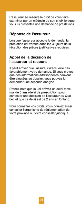 26
L’assureur se réserve le droit de vous faire
examiner par un médecin de son choix lorsque
vous lui présentez une demande de prestations.
Réponse de l’assureur
Lorsque l’assureur accepte la demande, la
prestation est versée dans les 30 jours de la
réception des pièces justificatives requises.
Appel de la décision de
l’assureur et recours
Il peut arriver que l’assureur n’accueille pas
favorablement votre demande. Si vous croyez
que des informations additionnelles peuvent
être ajoutées au dossier, vous pouvez lui
demander une seconde analyse.
Prenez note que la Loi prévoit un délai maxi-
mal de 3 ans (délai de prescription) pour
contester une décision de l’assureur au Qué-
bec et que ce délai est de 2 ans en Ontario.
Pour connaître vos droits, vous pouvez aussi
consulter l’organisme de réglementation de
votre province ou votre conseiller juridique.
 