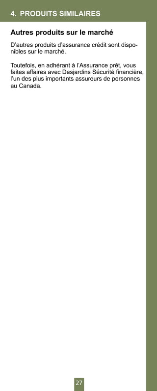 27
4.	 PRODUITS SIMILAIRES
Autres produits sur le marché
D’autres produits d’assurance crédit sont dispo-
nibles sur le marché.
Toutefois, en adhérant à l’Assurance prêt, vous
faites affaires avec Desjardins Sécurité financière,
l’un des plus importants assureurs de personnes
au Canada.
 