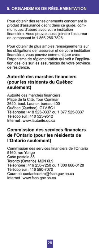 28
Pour obtenir des renseignements concernant le
produit d’assurance décrit dans ce guide, com-
muniquez d’abord avec votre institution
financière. Vous pouvez aussi joindre l’assureur
en composant le 1 866 286-7826.
Pour obtenir de plus amples renseignements sur
les obligations de l’assureur et de votre institution
financière, vous pouvez communiquer avec
l’organisme de réglementation qui voit à l’applica-
tion des lois sur les assurances de votre province
de résidence.
Autorité des marchés financiers
(pour les résidents du Québec
seulement)
Autorité des marchés financiers
Place de la Cité, Tour Cominar
2640, boul. Laurier, bureau 400
Québec (Québec) G1V 5C1
Téléphone : 418 525-0337 ou 1 877 525-0337
Télécopieur : 418 525-9512
Internet : www.lautorite.qc.ca
Commission des services financiers
de l’Ontario (pour les résidents de
l’Ontario seulement)
Commission des services financiers de l’Ontario
5160, rue Yonge
Case postale 85
Toronto (Ontario) M2N 6L9
Téléphone : 416 250-7250 ou 1 800 668-0128
Télécopieur : 416 590-7070
Courriel : contactcentre@fsco.gov.on.ca
Internet : www.fsco.gov.on.ca
5. ORGANISMES DE RÉGLEMENTATION
 
