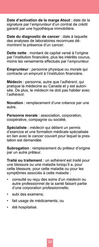 30
Date d’activation de la marge Atout : date de la
signature par l’emprunteur d’un contrat de crédit
garanti par une hypothèque immobilière.
Date du diagnostic de cancer : date à laquelle
des analyses de laboratoires reconnues dé-
montrent la présence d’un cancer.
Dette nette : montant de capital versé à l’origine
par l’institution financière, plus les intérêts courus,
moins les versements effectués par l’emprunteur.
Emprunteur : personne physique ou morale qui
contracte un emprunt à l’institution financière.
Médecin : personne, autre que l’adhérent, qui
pratique la médecine au Canada et y est autori-
sée. De plus, le médecin ne doit pas habiter avec
l’adhérent.
Novation : remplacement d’une créance par une
autre.
Personne morale : association, corporation,
coopérative, compagnie ou société.
Spécialiste : médecin qui détient un permis
d’exercice et une formation médicale spécialisée
en lien avec le cancer couvert pour lequel la pres-
tation est demandée.
Subrogation : remplacement du prêteur d’origine
par un autre prêteur.
Traité ou traitement : un adhérent est traité pour
une blessure ou une maladie lorsqu’il a, pour
cette blessure, pour cette maladie ou pour les
symptômes associés à cette maladie :
•	 consulté ou reçu des soins d’un médecin ou
autre professionnel de la santé faisant partie
d’une corporation professionnelle;
•	 subi des examens;
•	 fait usage de médicaments; ou
•	 été hospitalisé.
 