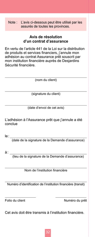 32
Note :	 L’avis ci-dessous peut être utilisé par les
assurés de toutes les provinces.
Avis de résolution
d’un contrat d’assurance
En vertu de l’article 441 de la Loi sur la distribution
de produits et services financiers, j’annule mon
adhésion au contrat Assurance prêt souscrit par
mon institution financière auprès de Desjardins
Sécurité financière.
(nom du client)
(signature du client)
(date d’envoi de cet avis)
L’adhésion à l’Assurance prêt que j’annule a été
conclue
le :
(date de la signature de la Demande d’assurance)
à :
(lieu de la signature de la Demande d’assurance)
Nom de l’institution financière
Numéro d’identification de l’institution financière (transit)
	
Folio du client	 Numéro du prêt
Cet avis doit être transmis à l’institution financière.
 