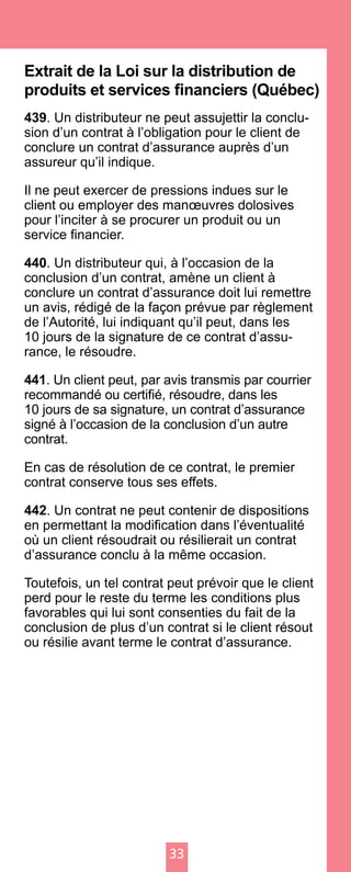 33
Extrait de la Loi sur la distribution de
produits et services financiers (Québec)
439. Un distributeur ne peut assujettir la conclu-
sion d’un contrat à l’obligation pour le client de
conclure un contrat d’assurance auprès d’un
assureur qu’il indique.
Il ne peut exercer de pressions indues sur le
client ou employer des manœuvres dolosives
pour l’inciter à se procurer un produit ou un
service financier.
440. Un distributeur qui, à l’occasion de la
conclusion d’un contrat, amène un client à
conclure un contrat d’assurance doit lui remettre
un avis, rédigé de la façon prévue par règlement
de l’Autorité, lui indiquant qu’il peut, dans les
10 jours de la signature de ce contrat d’assu-
rance, le résoudre.
441. Un client peut, par avis transmis par courrier
recommandé ou certifié, résoudre, dans les
10 jours de sa signature, un contrat d’assurance
signé à l’occasion de la conclusion d’un autre
contrat.
En cas de résolution de ce contrat, le premier
contrat conserve tous ses effets.
442. Un contrat ne peut contenir de dispositions
en permettant la modification dans l’éventualité
où un client résoudrait ou résilierait un contrat
d’assurance conclu à la même occasion.
Toutefois, un tel contrat peut prévoir que le client
perd pour le reste du terme les conditions plus
favorables qui lui sont consenties du fait de la
conclusion de plus d’un contrat si le client résout
ou résilie avant terme le contrat d’assurance.
 
