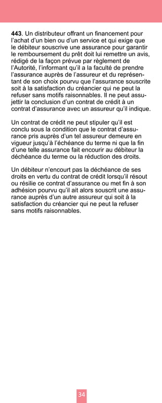 34
443. Un distributeur offrant un financement pour
l’achat d’un bien ou d’un service et qui exige que
le débiteur souscrive une assurance pour garantir
le remboursement du prêt doit lui remettre un avis,
rédigé de la façon prévue par règlement de
l’Autorité, l’informant qu’il a la faculté de prendre
l’assurance auprès de l’assureur et du représen-
tant de son choix pourvu que l’assurance souscrite
soit à la satisfaction du créancier qui ne peut la
refuser sans motifs raisonnables. Il ne peut assu-
jettir la conclusion d’un contrat de crédit à un
contrat d’assurance avec un assureur qu’il indique.
Un contrat de crédit ne peut stipuler qu’il est
conclu sous la condition que le contrat d’assu-
rance pris auprès d’un tel assureur demeure en
vigueur jusqu’à l’échéance du terme ni que la fin
d’une telle assurance fait encourir au débiteur la
déchéance du terme ou la réduction des droits.
Un débiteur n’encourt pas la déchéance de ses
droits en vertu du contrat de crédit lorsqu’il résout
ou résilie ce contrat d’assurance ou met fin à son
adhésion pourvu qu’il ait alors souscrit une assu-
rance auprès d’un autre assureur qui soit à la
satisfaction du créancier qui ne peut la refuser
sans motifs raisonnables.
 