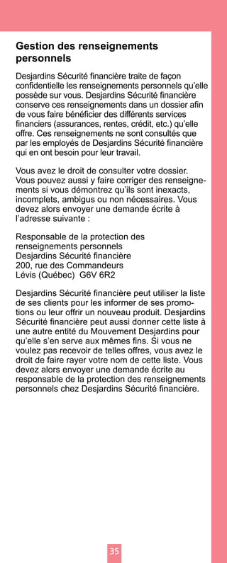 35
Gestion des renseignements
personnels
Desjardins Sécurité financière traite de façon
confidentielle les renseignements personnels qu’elle
possède sur vous. Desjardins Sécurité financière
conserve ces renseignements dans un dossier afin
de vous faire bénéficier des différents services
financiers (assurances, rentes, crédit, etc.) qu’elle
offre. Ces renseignements ne sont consultés que
par les employés de Desjardins Sécurité financière
qui en ont besoin pour leur travail.
Vous avez le droit de consulter votre dossier.
Vous pouvez aussi y faire corriger des renseigne-
ments si vous démontrez qu’ils sont inexacts,
incomplets, ambigus ou non nécessaires. Vous
devez alors envoyer une demande écrite à
l’adresse suivante :
Responsable de la protection des
renseignements personnels
Desjardins Sécurité financière
200, rue des Commandeurs
Lévis (Québec) G6V 6R2
Desjardins Sécurité financière peut utiliser la liste
de ses clients pour les informer de ses promo-
tions ou leur offrir un nouveau produit. Desjardins
Sécurité financière peut aussi donner cette liste à
une autre entité du Mouvement Desjardins pour
qu’elle s’en serve aux mêmes fins. Si vous ne
voulez pas recevoir de telles offres, vous avez le
droit de faire rayer votre nom de cette liste. Vous
devez alors envoyer une demande écrite au
responsable de la protection des renseignements
personnels chez Desjardins Sécurité financière.
 
