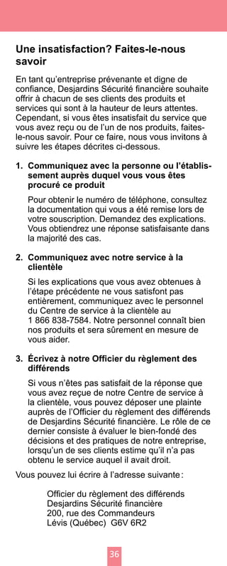 36
Une insatisfaction? Faites-le-nous
savoir
En tant qu’entreprise prévenante et digne de
confiance, Desjardins Sécurité financière souhaite
offrir à chacun de ses clients des produits et
services qui sont à la hauteur de leurs attentes.
Cependant, si vous êtes insatisfait du service que
vous avez reçu ou de l’un de nos produits, faites-
le-nous savoir. Pour ce faire, nous vous invitons à
suivre les étapes décrites ci-dessous.
1.	 Communiquez avec la personne ou l’établis-
sement auprès duquel vous vous êtes
procuré ce produit
	 Pour obtenir le numéro de téléphone, consultez
la documentation qui vous a été remise lors de
votre souscription. Demandez des explications.
Vous obtiendrez une réponse satisfaisante dans
la majorité des cas.
2.	 Communiquez avec notre service à la
clientèle	
	 Si les explications que vous avez obtenues à
l’étape précédente ne vous satisfont pas
entièrement, communiquez avec le personnel
du Centre de service à la clientèle au
1 866 838-7584. Notre personnel connaît bien
nos produits et sera sûrement en mesure de
vous aider.
3.	 Écrivez à notre Officier du règlement des
différends
	 Si vous n’êtes pas satisfait de la réponse que
vous avez reçue de notre Centre de service à
la clientèle, vous pouvez déposer une plainte
auprès de l’Officier du règlement des différends
de Desjardins Sécurité financière. Le rôle de ce
dernier consiste à évaluer le bien-fondé des
décisions et des pratiques de notre entreprise,
lorsqu’un de ses clients estime qu’il n’a pas
obtenu le service auquel il avait droit.
Vous pouvez lui écrire à l’adresse suivante :
	 Officier du règlement des différends
	 Desjardins Sécurité financière
	 200, rue des Commandeurs
	 Lévis (Québec) G6V 6R2
 