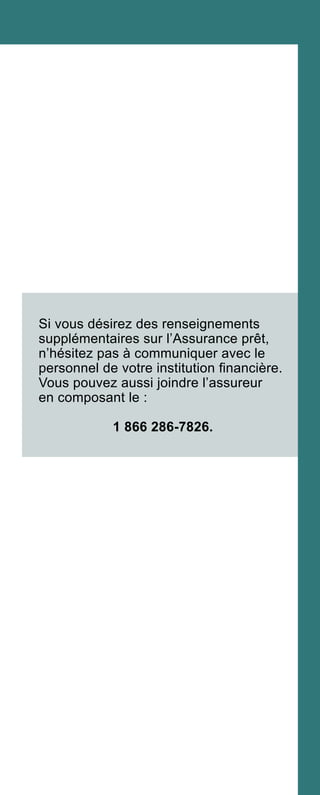 Si vous désirez des renseignements
supplémentaires sur l’Assurance prêt,
n’hésitez pas à communiquer avec le
personnel de votre institution financière.
Vous pouvez aussi joindre l’assureur
en composant le :
1 866 286-7826.
 