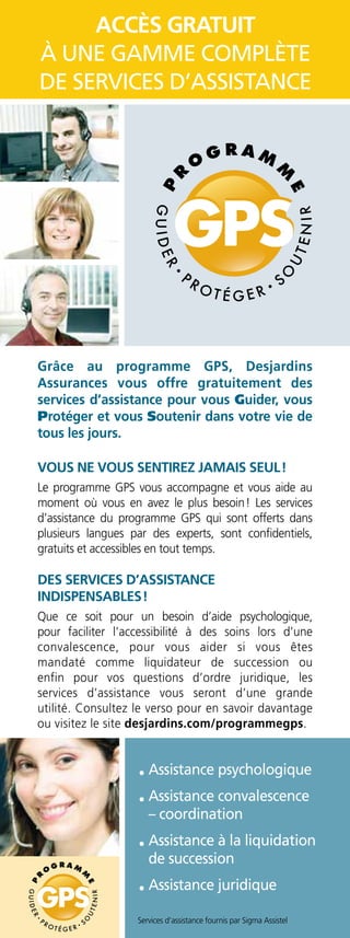 •	Assistance psychologique
•	Assistance convalescence
– coordination
•	Assistance à la liquidation
de succession
•	Assistance juridique
Accès GRATUIT
à une gamme complète
de services d’assistance
Services d’assistance fournis par Sigma Assistel
Grâce au programme GPS, Desjardins
Assurances vous offre gratui­tement des
services d’assistance pour vous Guider, vous
Protéger et vous Soutenir dans votre vie de
tous les jours.
Vous ne vous sentirez jamais seul !
Le programme GPS vous accompagne et vous aide au
moment où vous en avez le plus besoin ! Les services
d’assistance du programme GPS qui sont offerts dans
plusieurs langues par des experts, sont confidentiels,
gratuits et accessibles en tout temps.
Des services d’assistance
indispensables !
Que ce soit pour un besoin d’aide psychologique,
pour faciliter l’accessibilité à des soins lors d’une
convalescence, pour vous aider si vous êtes
mandaté comme liquidateur de succession ou
enfin pour vos questions d’ordre juridique, les
services d’assistance vous seront d’une grande
utilité. Consultez le verso pour en savoir davantage
ou visitez le site desjardins.com/programmegps.
 