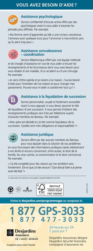 1 877 GPS-3033
1 8 7 7 4 7 7 - 3 0 3 3
100 %
Ce document est imprimé sur du papier Cascades Rolland Enviro100.
Visitez le desjardins.com/programmegps ou composez le :
Vous avez besoin d’aide ?
09078F(13-05)
Desjardins Assurances désigne
Desjardins Sécurité financière,
compagnie d’assurance vie.
24 heures sur 24
7 jours sur 7
Assistance psychologique
Service confidentiel d’écoute active offert par des
psychologues visant à vous aider à traverser les
périodes plus difficiles. Par exemple :
« Ma femme vient d’apprendre qu’elle a une tumeur cancéreuse.
J’aimerais avoir quelques trucs pour l’annoncer à mes enfants sans
qu’ils aient trop peur. »
	
Assistance convalescence
– coordination
Service téléphonique offert par une équipe médicale
et de chargés d’assistance en vue de vous aider à trouver les
renseignements et les fournisseurs dont vous avez besoin pour
vous rétablir d’une maladie, d’un accident ou d’une chirurgie.
Par exemple :
« Je viens d’être opérée et je reviens à la maison. J’aurais besoin
d’aide pour l’entretien de ma maison et pour changer mes
pansements. Pouvez-vous m’aider à coordonner tout ça ? »
	
Assistance à la liquidation de succession
Service personnalisé, souple et facilement accessible
visant à vous appuyer si vous devez assumer le rôle
de liquidateur d’une succession. Il vous permet d’obtenir des
renseignements juridiques sans frais par téléphone auprès
d’avocats membres du Barreau. Par exemple :
« Mon père est décédé et j’ai été nommé liquidateur de la
succession. Quelles sont mes obligations et responsabilités ? »
Assistance juridique
Service offert par des avocats membres du Barreau
pour vous épauler dans la solution de vos problèmes
en vous fournissant des informations juridiques claires relativement
à vos droits et recours concernant, entre autres, le droit de la
famille, les vices cachés, la consommation et le droit commercial.
Par exemple :
« J’ai été congédié pour des raisons qui me semblent sans
fondement. Est-ce que j’ai des recours ? Que dois-je faire si je pense
avoir été lésé ? »
 
