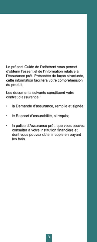3
Le présent Guide de l’adhérent vous permet
d’obtenir l’essentiel de l’information relative à
l’Assurance prêt. Présentée de façon structurée,
cette information facilitera votre compréhension
du produit.
Les documents suivants constituent votre
contrat d’assurance :
•	 la Demande d’assurance, remplie et signée;
•	 le Rapport d’assurabilité, si requis;
•	 la police d’Assurance prêt, que vous pouvez
consulter à votre institution financière et
dont vous pouvez obtenir copie en payant
les frais.
 
