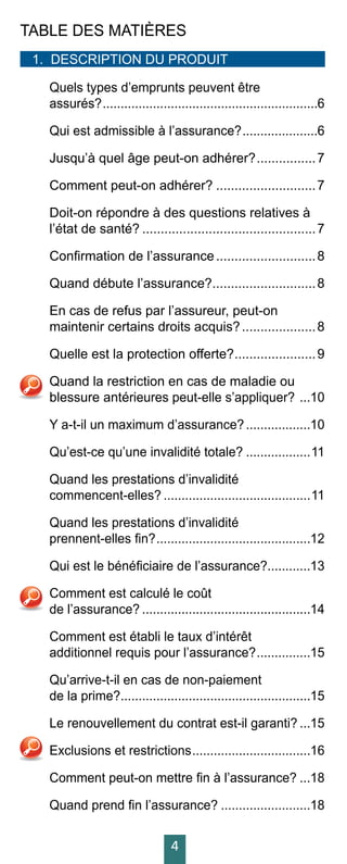 4
TABLE DES MATIÈRES
1.	 DESCRIPTION DU PRODUIT 		
Quels types d’emprunts peuvent être
assurés?.............................................................6
Qui est admissible à l’assurance?......................6
Jusqu’à quel âge peut-on adhérer?.................7
Comment peut-on adhérer?............................7	
Doit-on répondre à des questions relatives à
l’état de santé?................................................7	
Confirmation de l’assurance............................8	
Quand débute l’assurance?.............................8	
En cas de refus par l’assureur, peut-on
maintenir certains droits acquis?.....................8	
Quelle est la protection offerte?.......................9	
Quand la restriction en cas de maladie ou
blessure antérieures peut-elle s’appliquer? ....10	
Y a-t-il un maximum d’assurance?...................10	
Qu’est-ce qu’une invalidité totale?...................11	
Quand les prestations d’invalidité
commencent-elles?..........................................11	
Quand les prestations d’invalidité
prennent-elles fin?............................................12	
Qui est le bénéficiaire de l’assurance?.............13	
Comment est calculé le coût
de l’assurance?................................................14	
Comment est établi le taux d’intérêt
additionnel requis pour l’assurance?................15	
Qu’arrive-t-il en cas de non-paiement
de la prime?......................................................15	
Le renouvellement du contrat est-il garanti?....15	
Exclusions et restrictions..................................16	
Comment peut-on mettre fin à l’assurance?....18	
Quand prend fin l’assurance?..........................18	
 