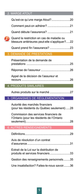5
2. MARGE ATOUT
Qu’est-ce qu’une marge Atout?........................20
Comment peut-on adhérer?.............................21
Quand débute l’assurance?.............................21
Quand la restriction en cas de maladie ou
blessure antérieures peut-elle s’appliquer?......22
Quand prend fin l’assurance?..........................23
3. DEMANDE DE PRESTATIONS
Présentation de la demande de
prestations .......................................................25
Réponse de l’assureur.....................................26
Appel de la décision de l’assureur et
recours.............................................................26
4. PRODUITS SIMILAIRES
Autres produits sur le marché..........................27
5. ORGANISMES DE RÉGLEMENTATION .
Autorité des marchés financiers
(pour les résidents du Québec seulement)......28
Commission des services financiers de
l’Ontario (pour les résidents de l’Ontario
seulement)........................................................28
6. AUTRES RENSEIGNEMENTS
Définitions.........................................................29
Avis de résolution d’un contrat
d’assurance......................................................31
Extrait de la Loi sur la distribution de
produits et services financiers..........................33
Gestion des renseignements personnels.........35
Une insatisfaction? Faites-le-nous savoir.........36
 