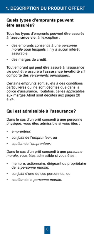 6
1. DESCRIPTION DU PRODUIT OFFERT
Quels types d’emprunts peuvent
être assurés?
Tous les types d’emprunts peuvent être assurés
à l’assurance vie, à l’exception :
• 	 des emprunts consentis à une personne
morale pour lesquels il n’y a aucun intérêt
assurable;
• 	 des marges de crédit .
Tout emprunt qui peut être assuré à l’assurance
vie peut être assuré à l’assurance invalidité s’il
comporte des versements périodiques.
Certains emprunts sont sujets à des conditions
particulières qui ne sont décrites que dans la
police d’assurance. Toutefois, celles applicables
aux marges Atout sont décrites aux pages 20
à 24.
Qui est admissible à l’assurance?
Dans le cas d’un prêt consenti à une personne
physique, vous êtes admissible si vous êtes :
•	 emprunteur;
•	 conjoint de l’emprunteur; ou
•	 caution de l’emprunteur.
Dans le cas d’un prêt consenti à une personne
morale, vous êtes admissible si vous êtes :
•	 membre, actionnaire, dirigeant ou propriétaire
de la personne morale;
•	 conjoint d’une de ces personnes; ou
•	 caution de la personne morale.
 