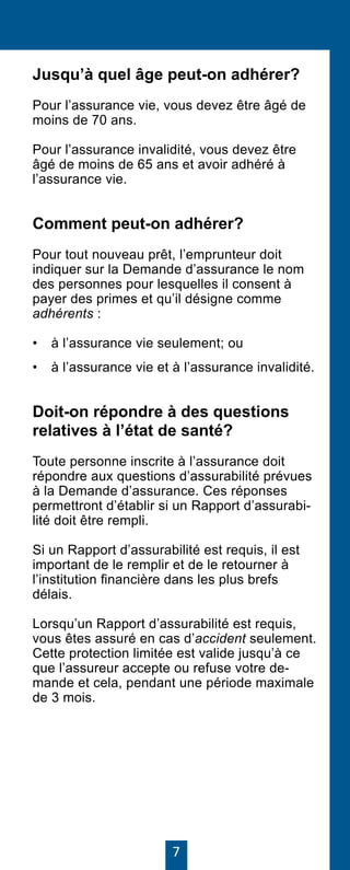 7
Jusqu’à quel âge peut-on adhérer?
Pour l’assurance vie, vous devez être âgé de
moins de 70 ans.
Pour l’assurance invalidité, vous devez être
âgé de moins de 65 ans et avoir adhéré à
l’assurance vie.
Comment peut-on adhérer?
Pour tout nouveau prêt, l’emprunteur doit
indiquer sur la Demande d’assurance le nom
des personnes pour lesquelles il consent à
payer des primes et qu’il désigne comme
adhérents :
• 	 à l’assurance vie seulement; ou
• 	 à l’assurance vie et à l’assurance invalidité.
Doit-on répondre à des questions
relatives à l’état de santé?
Toute personne inscrite à l’assurance doit
répondre aux questions d’assurabilité prévues
à la Demande d’assurance. Ces réponses
permettront d’établir si un Rapport d’assurabi-
lité doit être rempli.
Si un Rapport d’assurabilité est requis, il est
important de le remplir et de le retourner à
l’institution financière dans les plus brefs
délais.
Lorsqu’un Rapport d’assurabilité est requis,
vous êtes assuré en cas d’accident seulement.
Cette protection limitée est valide jusqu’à ce
que l’assureur accepte ou refuse votre de-
mande et cela, pendant une période maximale
de 3 mois.
 