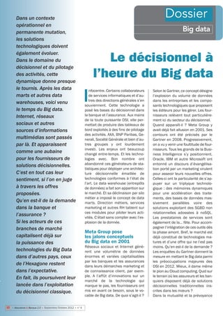 Dans un contexte                                                                                       Dossier
       opérationnel en
       permanente mutation,                                                                                              Big data
       les solutions
       technologiques doivent
       également évoluer.
       Dans le domaine du                                            Le décisionnel à
       décisionnel et du pilotage
       des activités, cette
       dynamique donne presque
                                                                  l’heure du Big data
       le tournis. Après les data                               nfocentre. Certains collaborateurs

                                                             I
                                                                                                      Selon le Gartner, ce concept désigne
       marts et autres data                                     de services informatiques et d’au-    l’explosion du volume de données
                                                                tres des directions générales s’en    dans les entreprises et les compo-
       warehouses, voici venu                                souviennent. Cette technologie a         sants technologiques que proposent
       le temps du Big data.                                 posé les bases du décisionnel dans       les éditeurs pour les gérer. Les four-
       Internet, réseaux                                     la banque et l’assurance. Aux mains      nisseurs relèvent tout particulière-
                                                             de la toute puissante DSI, elle per-     ment ici du secteur du décisionnel.
       sociaux et autres                                     mettait de produire des tableaux de      Quand apparaît-il  ? Meta Group y
       sources d’informations                                bord exploités à des fins de pilotage    avait déjà fait allusion en 2001. Ses
                                                             des activités. AXA, BNP Paribas, Ge-     contours ont été précisés par le
       multimédias sont passés                               nerali, Société Générale et bien d’au-   Gartner en 2008. Progressivement,
       par là. Et apparaissent                               tres groupes y ont lourdement            on a vu y venir une foultitude de four-
                                                             investi. Les enjeux ont beaucoup         nisseurs. Tous les grands de la Busi-
       comme une aubaine                                     changé entre-temps. Et les techno-       ness Intelligence s’y positionnent.
       pour les fournisseurs de                              logies avec. Bon nombre ont              Oracle, IBM et autre Microsoft ont
                                                             abandonné ces générateurs de sta-        entonné un discours d’évangélisa-
       solutions décisionnelles.
                                                             tistiques pour déployer une architec-    tion porté par un marketing virulent
       C’est en tout cas leur                                ture décisionnelle émaillée de           pour asseoir leurs nouvelles offres.
       sentiment, si l’on en juge                            technologies conformes à l’état de       Celles-ci ont la particularité de s’ap-
                                                             l’art. Le data warehouse (entrepôts      puyer sur un triptyque technolo-
       à travers les offres                                  de données) a fait son apparition sur    gique  : des mémoires dynamiques
       proposées.                                            le marché. Et sa déclinaison par silo    pour une accélération des traite-
                                                             métier a imposé le concept de data       ments, des bases de données mas-
       Qu’en est-il de la demande                            marts. Direction métiers, services       sivement parallèles voire des
       dans la banque et                                     marketing et autres RH tablent sur       solutions exploitant des SGBD non
                                                             ces modules pour piloter leurs acti-     relationnelles adossées à noSQL.
       l’assurance ?                                         vités. C’était sans compter avec l’ex-   Les prestataires de services sont
       Si les acteurs de ces                                 plosion de la donnée.                    également de la… fête. Pour accom-
       branches de marché                                                                             pagner l’intégration de ces outils dès
                                                             Meta Group pose                          la phase amont. Bref, le marché est
       capitalisent déjà sur                                 les jalons conceptuels                   déjà constitué de technologies ma-
       la puissance des                                      du Big data en 2001                      tures et d’une offre qui ne l’est pas
                                                             Réseaux sociaux et Internet génè-        moins. Qu’en est-il de la demande ?
       technologies du Big Data                              rent une volumétrie de données           Les enquêtes du Gartner donnent la
       dans d’autres pays, ceux                              énormes et variées capitalisables        mesure en mettant le Big data parmi
                                                             par les banques et les assurances        les préoccupations majeures des
       de l’Hexagone restent                                 dans leurs démarches marketing et        DSI en 2012. Mieux, il dame même
       dans l’expectative.                                   de connaissance client, par exem-        le pion au Cloud computing. Quid sur
                                                             ple. A l’affût d’innovations sur un      le terrain où les assureurs et les ban-
       En fait, ils poursuivent leur
                                                             marché de la technologie qui             quiers disposent déjà de solutions
       lancée dans l’exploitation                            marque le pas, les fournisseurs ont      décisionnelles traditionnelles ins-
       du décisionnel classique.                             mis en avant ce besoin, sous le vo-      crites dans les mœurs ?
                                                             cable de Big data. De quoi s’agit-il ?   Dans la mutualité et la prévoyance

10 • Assurance & Banque 2.0 • Septembre/Octobre 2012 • n°4
 