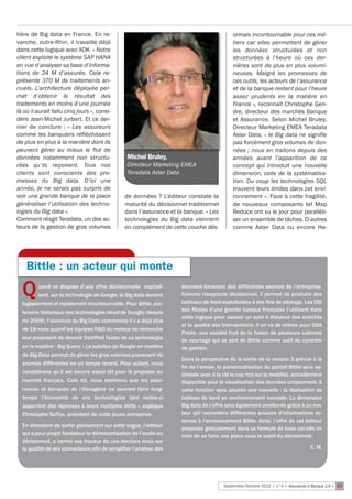 tière de Big data en France. En re-                                                       ormais incontournable pour ces mé-
vanche, outre-Rhin, il travaille déjà                                                     tiers car elles permettent de gérer
dans cette logique avec AOK. « Notre                                                      les données structurées et non
client exploite le système SAP HANA                                                       structurées à l’heure où ces der-
en vue d’analyser sa base d’informa-                                                      nières sont de plus en plus volumi-
tions de 24 M d’assurés. Cela re-                                                         neuses. Malgré les promesses de
présente 370 M de traitements an-                                                         ces outils, les acteurs de l’assurance
nuels. L’architecture déployée per-                                                       et de la banque restent pour l’heure
met d’obtenir le résultat des                                                             assez prudents en la matière en
traitements en moins d’une journée                                                        France », reconnaît Christophe Gen-
là où il aurait fallu cinq jours », consi-                                                dre, directeur des marchés Banque
dère Jean-Michel Jurbert. Et ce der-                                                      et Assurance. Selon Michel Bruley,
nier de conclure  : «  Les assureurs                                                      Directeur Marketing EMEA Teradata
comme les banquiers réfléchissent                                                         Aster Data, « le Big data ne signifie
de plus en plus à la manière dont ils                                                     pas forcément gros volumes de don-
peuvent gérer au mieux le flot de                                                         nées ; nous en traitons depuis des
données notamment non structu-                  Michel Bruley,                            années avant l’apparition de ce
rées qu’ils reçoivent. Tous nos                 Directeur Marketing EMEA                  concept qui introduit une nouvelle
clients sont conscients des pro-                Teradata Aster Data                       dimension, celle de la systématisa-
messes du Big data. D’ici une                                                             tion. Du coup les technologies SQL
année, je ne serais pas surpris de                                                        trouvent leurs limites dans cet envi-
voir une grande banque de la place             de données ? L’éditeur constate la         ronnement ». Face à cette fragilité,
généraliser l’utilisation des techno-          maturité du décisionnel traditionnel       de nouveaux composants tel Map
logies du Big data ».                          dans l’assurance et la banque. « Les       Reduce ont vu le jour pour paralléli-
Comment réagit Teradata, un des ac-            technologies du Big data viennent          ser un ensemble de tâches. D’autres
teurs de la gestion de gros volumes            en complément de cette couche dés-         comme Aster Data ou encore Ha-




    Bittle : un acteur qui monte

  Q      uand on dispose d’une offre décisionnelle  capitali-
         sant  sur la technologie de Google, le Big data devient
  logiquement et rapidement incontournable. Pour Bittle, par-
                                                                    données émanant des différentes sources de l’entreprise.
                                                                    Comme réceptacle décisionnel, il permet de produire des
                                                                    tableaux de bord exploitables à des fins de pilotage. Les DSI
  tenaire historique des technologies cloud de Google (depuis       des filiales d’une grande banque française l’utilisent dans
                                                                    cette logique pour asseoir un suivi à distance des activités
  mi 2009), l’aventure du Big Data commence il y a déjà plus
                                                                    et la qualité des interventions. Il en va de même pour GSA
  de 18 mois quand les équipes R&D du moteur de recherche
                                                                    Prado, une société fruit de la fusion de plusieurs cabinets
  leur proposent de devenir Certified Tester de sa technologie      de courtage qui se sert de Bittle comme outil du contrôle
  en la matière : Big Query. « La solution de Google en matière     de gestion.
  de Big Data permet de gérer les gros volumes provenant de
                                                                    Dans la perspective de la sortie de la version 3 prévue à la
  sources différentes en un temps record. Pour autant, nous
                                                                    fin de l’année, la personnalisation du portail Bittle sera op-
  considérons qu’il est encore assez tôt pour la proposer au        timisée avec à la clé le cap mis sur la mobilité, actuellement
  marché français. Cela dit, nous estimons que les assu-            disponible pour la visualisation des données uniquement. A
  rances et banques de l’Hexagone ne sauront faire long-            cette fonction sera ajoutée une nouvelle : la réalisation de
  temps l’économie de ces technologies tant celles-ci               tableau de bord en environnement nomade. La dimension
  apportent des réponses à leurs multiples défis », explique        Big data de l’offre sera également améliorée grâce à un mo-
  Christophe Suffys, président de cette jeune entreprise.           teur qui raccordera différentes sources d’informations ex-
                                                                    ternes à l’environnement Bittle. Ainsi, l’offre de cet éditeur
  En attendant de surfer pleinement sur cette vague, l’éditeur
                                                                    proposée gratuitement dans sa formule de base est-elle en
  qui a pour projet fondateur la démocratisation de l’accès au
                                                                    train de se faire une place sous le soleil du décisionnel.
  décisionnel, a centré ses travaux de ces derniers mois sur
  la qualité de ses connecteurs afin de simplifier l’analyse des                                                                E. M.




                                                                                      Septembre/Octobre 2012 • n°4 • Assurance & Banque 2.0 • 15
 
