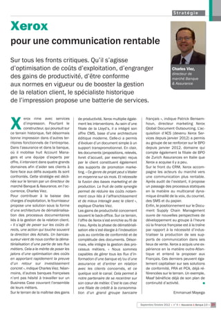 Stratégie


Xerox
pour une communication rentable
Sur tous les fronts critiques. Qu’il s’agisse
d’optimisation de coûts d’exploitation, d’engranger                                                             Charles Viez,
                                                                                                                directeur de
des gains de productivité, d’être conforme                                                                      marché Banque
aux normes en vigueur ou de booster la gestion                                                                  & Assurance

de la relation client, le spécialiste historique
de l’impression propose une batterie de services.

           erox rime avec services          de productivité, Xerox multiplie égale-         français », indique Patrick Bensem-

X          d’impression. Pourtant le
           constructeur, qui poursuit sur
ce terrain historique, fait désormais
                                            ment les interventions. Au sein d’une
                                            filiale de la Lloyd’s, il a intégré son
                                            offre CMS, base d’une architecture
                                                                                            houn, directeur marketing Xerox 
                                                                                            Global Document Outsourcing. L’ac-
                                                                                            quisition d’ACS (devenu Xerox Ser-
bonne impression dans d’autres ter-         éditique moderne. Celle-ci a permis             vices depuis janvier 2012) a permis
ritoires fonctionnels de l’entreprise.      d’évoluer d’un document simple à un             au groupe de se renforcer sur le BPO
Dans l’assurance et dans la banque,         support transpromotionnel. En clair,            depuis janvier 2012, domaine qui
où il mobilise  huit Account Mana-          les documents (propositions, relevés,           compte également la filiale de BPO
gers  et une équipe d’experts par           livret d’accueil,  par exemple) reçus           de Zurich Assurances en Italie que
offre, il intervient dans quatre grands     par le client constituent également             Xerox a acquise il y a peu.
domaines afin d’aider ses clients à         des supports de promotion marke-                Sur le front du CRM, Xerox accom-
faire face aux défis auxquels ils sont      ting. « Ce genre de projet peut s’étaler        pagne les acteurs du marché vers
confrontés. Cette stratégie est décli-      en moyenne sur six mois. Et nécessite           une communication plus rentable.
née sur le terrain par un directeur de      la fusion des bases marketing et de             Après audit de l’existant, il propose
marché Banque & Assurance, en l’oc-         production. Le fruit de cette synergie          un passage des processus statiques
currence, Charles Viez.                     permet de réduire les coûts notam-              en la matière au multicanal dyna-
Pour contribuer à la baisse des             ment ceux liés à l’affranchissement             mique émaillé de la voix, du courriel,
charges d’exploitation, le fournisseur      et de mieux interagir avec le client »,         des SMS et du papier.
propose une solution sous la forme          explique Charles Viez.                          Enfin, le positionnement sur le Docu-
d’une architecture de dématérialisa-        Les gains de productivité concernent            ment Supply Chain Management
tion des processus documentaires            souvent le back-office. Sur ce terrain,         ouvre de nouvelles perspectives de
liés à la gestion de la relation client.    l’offre de Xerox s’est enrichie au fil de       développement au groupe à l’heure
« Il s’agit de peser sur les coûts di-      l’eau. Après la phase de dématériali-           où la finance française est à la traîne
rects, une action qui touche souvent        sation elle s’est élargie à l’indexation        par rapport à la nécessité d’indus-
la direction des Achats. Un bancas-         puis au contrôle de conformité et de            trialiser la production de ses sup-
sureur vient de nous confier la déma-       complétude des documents. Désor-                ports de communication dans ses
térialisation d’une partie de ses flux      mais, elle intègre la gestion des pro-          lieux de vente. Xerox a acquis une ex-
métiers. Cela a le mérite de poser les      cessus métiers. «  Nous sommes                  périence en la matière outre-Atlan-
jalons d’une optimisation des coûts         capables de gérer tous les flux d’in-           tique et entend la proposer aux
en apportant rapidement la preuve           formation d’une banque et/ou d’une              Français. Ces derniers peuvent éga-
d’un retour sur investissement              assurance et d’entrer en relation               lement capitaliser sur ses solutions
concret », indique Charles Viez. Néan-      avec  les clients concernés, et ce              de conformité, PRA et PCA, déjà ré-
moins, d’autres banques françaises          quelque soit le canal. Cela permet à            férencées sur le terrain. Un exemple,
n’ont pas hésité à travailler sur un        notre partenaire de se recentrer sur            Maaf bénéficie déjà de son plan de
Business Case couvrant l’ensemble           son cœur de métier. C’est le cas chez           continuité d’activité.                n
de leurs métiers.                           une filiale de crédit à la consomma-
Sur le terrain de la maîtrise des gains     tion d’un grand groupe bancaire                                      Emmanuel Mayega


                                                                                        Septembre/Octobre 2012 • n°4 • Assurance & Banque 2.0 • 23
 