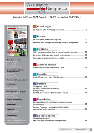 Assurance
                                         Banque 2.0
                                 N° 4 • Juillet/Août 2012


                                                         &
            Magazine édité par Capa Conseil • 22/28 rue Joubert 75009 paris


                                                      Grand angle
                                             La Mutuelle UMC met le cap sur Atlantis ............................................................... 6


                                                      Dossier
                                             Le décisionnel à l’heure du Big data ...................................................................... 10
                                             Entretien avec Philippe Nieuwbourg, analyste indépendant ................. 17


                                                      Stratégie
                                             SAB : une assise solide dans le monde bancaire français ..................... 20
                                             La gestion du temps reste un défi en entreprise ........................................... 22
                                             Xerox pour une communication rentable                                           ..........................................................   23
• Rédacteur en chef :
Emmanuel Mayega
01 73 77 54 59
06 78 55 12 13                                        À bâtons rompus
e.mayega@capaweb.com
                                             Avec Pascal Buffard, président du Cigref ............................................................24
• Secrétariat de rédaction
  Régie publicitaire
Karine Touya
01 73 77 54 64                                        Enquête
k.touya@capaweb.com                          Green IT : après le « buzz », l’intégration ...............................................................28
• Directeur de la publication :
Nacer Mechri

• Journalistes :
                                                      Portrait
Emmanuel Mayega                              Georges Da Costa,
Margaux Duquesne                             Le travail comme valeur centrale .............................................................................32
                                             Fanny Gilbert,
• Ont collaboré à ce magazine :
Margaux Duquesne                             Le Web 2.0 au service de la relation à l’autre..................................................33
Graeme Nash
Emmanuel Mayega
• Service abonnement :                                Reportages
01 73 77 54 50
                                             Le groupe Humanis met le cap sur la convergence
• Impression :                               technologique .........................................................................................................................34
Imprimerie La Rochelaise
                                             Banque Pouyanne : une gestion industrialisée
• Maquette :                                 des droits d’accès au réseau ......................................................................................36
a.fc : Françoise Calley
06 84 61 40 11
• Crédits photos :
© nyul@fotolia.com
                                                      En toute liberté
© Yuri Arcurs@fotolia.com                    Conformité PCI-DSS :
© Francois Doisnel@fotolia.com               Etes-vous paré aux derniers changements ?.................................................... 37
© Mirko Raatz@fotolia.com



                                                                                                                Septembre/Octobre 2012 • n°4 • Assurance & Banque 2.0 • 3
 