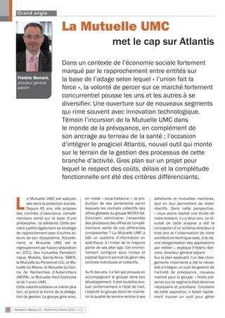 Grand angle


                                         La Mutuelle UMC
                                                                              met le cap sur Atlantis
                                         Dans un contexte de l’économie sociale fortement
                                         marqué par le rapprochement entre entités sur
       Frédéric Bernard,
       directeur général
                                         la base de l’adage selon lequel « l’union fait la
       adjoint                           force », la volonté de percer sur ce marché fortement
                                         concurrentiel pousse les uns et les autres à se
                                         diversifier. Une ouverture sur de nouveaux segments
                                         qui rime souvent avec innovation technologique.
                                         Témoin l’incursion de la Mutuelle UMC dans
                                         le monde de la prévoyance, en complément de
                                         son ancrage au terreau de la santé ; l’occasion
                                         d’intégrer le progiciel Atlantis, nouvel outil qui monte
                                         sur le terrain de la gestion des processus de cette
                                         branche d’activité. Gros plan sur un projet pour
                                         lequel le respect des coûts, délais et la complétude
                                         fonctionnelle ont été des critères différenciants.


             a Mutuelle UMC est spéciali-                   en mode « sous-traitance », la pro-        adhérents et mutuelles membres,

      L      sée dans la protection sociale.
             Depuis 45 ans, elle propose
      des contrats d’assurance complé-
                                                            duction de ses partenaires parmi
                                                            lesquels les contrats collectifs des
                                                            offres globales du groupe MUTEX SA.
                                                                                                       tout en leur permettant de rester
                                                                                                       réactifs. Dans cette perspective,
                                                                                                       « nous avons réalisé une étude de
      mentaire santé sur la base d’une                      Comment administrer l’ensemble             notre existant, il y a deux ans. Le ré-
      philosophie : la solidarité. Cette der-               des processus des offres de complé-        sultat de cette analyse a été la
      nière justifie également sa stratégie                 mentaire santé de ces différentes          conception d’un schéma directeur à
      de rapprochement avec d’autres ac-                    composantes ? La Mutuelle UMC a            trois ans et l’urbanisation de notre
      teurs de son écosystème. Actuelle-                    bâti un système d’information en           architecture technique avec, à la clé,
      ment, la Mutuelle UMC est le                          spécifique, à l’instar de la majeure       une réorganisation des applications
      regroupement par fusion/absorption                    partie de ses alter ego. Cet environ-      par métier », explique Frédéric Ber-
      en 2011, des mutuelles Panotech-                      nement configuré sous Unisys et            nard, directeur général adjoint.
      nique, Mutatis, Sainte-Anne, SMER,                    baptisé Sysmut permet de gérer des         Sur le plan applicatif, l’un des chan-
      la Mutuelle du Personnel LCL, la Mu-                  contrats individuels et collectifs.        gements importants a été la néces-
      tuelle du Maine, la Mutuelle du Cen-                                                             sité d’intégrer un outil de gestion de
      tre de Recherches d’Aubervilliers                     Au fil des ans, il a fait ses preuves en   l’activité de prévoyance, nouveau
      (MCRA), la Mutuelle Haut-Saônoise                     accompagnant le groupe dans son            marché pour le groupe. « Notre pré-
      et de l’union UMC.                                    développement. Il doit toutefois évo-      sence sur ce segment était devenue
      Cette volonté solidaire va même plus                  luer conformément à l’état de l’art,       nécessaire et prioritaire. Corollaire
      loin, et prend la forme de la déléga-                 l’objectif du groupe étant de mainte-      de cette aspiration, il fallait rapide-
      tion de gestion. Le groupe gère ainsi,                nir la qualité de service rendue à ses     ment trouver un outil pour gérer


6 • Assurance & Banque 2.0 • Septembre/Octobre 2012 • n°4
 
