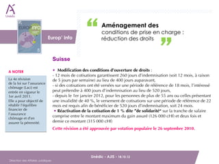 Aménagement des
                          DAJ                                  conditions de prise en charge :
                              Europ’ info                      réduction des droits


                                    Suisse

A NOTER                             • Modiﬁcation des conditions d’ouverture de droits :
                                    - 12 mois de cotisations garantissent 260 jours d’indemnisation (soit 12 mois, à raison
La 4e révision                     de 5 jours par semaine) au lieu de 400 jours auparavant,
de la loi sur l’assurance
chômage (Laci) est
                                    - si des cotisations ont été versées sur une période de référence de 18 mois, l’intéressé
entrée en vigueur le                peut prétendre à 400 jours d’indemnisation au lieu de 520 jours,
1er avril 2011.                    - depuis le 1er janvier 2012, pour les personnes de plus de 55 ans ou celles présentant
Elle a pour objectif de             une invalidité de 40 %, le versement de cotisations sur une période de référence de 22
rétablir l’équilibre                mois est requis aﬁn de bénéﬁcier de 520 jours d’indemnisation, soit 24 mois.
ﬁnancier de                          • Réactivation de la cotisation de 1 % dite ”de solidarité“ sur la tranche de salaire
l’assurance
                                    comprise entre le montant maximum du gain assuré (126 000 cHf) et deux fois et
chômage et d’en
assurer la pérennité.               demie ce montant (315 000 cHf)
                                    Cette révision a été approuvée par votation populaire le 26 septembre 2010.




        Unédic - AJIS - 18.10.12                                                     
Direction des Affaires Juridiques
 