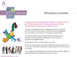 Europ’ info                             Principaux constats 


                                                               L’étude comparative du dispositif français au regard de ceux
                                                               de 11 États membres de l’Union européenne et de la
                                                               Confédération suisse permet d’observer que :
                                                               • L’accès à l’indemnisation du chômage est ouvert aux salariés
                                                               dès 4 mois de travail en France, contre 6 mois au Luxembourg 
                                                               et aux Pays-Bas, et au moins 12 mois dans les autres États.

                                                               • La durée d’indemnisation la plus longue est observée aux 
                                                               Pays-Bas (38 mois) et aussi en Belgique, où elle n’est pas
                                                               véritablement prédéterminée.
                                                               Au Danemark, elle est au plus égale à 24 mois.
                                                               En France, elle est égale à la durée d’afﬁliation, dans la limite de 24
                                                               ou 36 mois, selon que l’intéressé est âgé de moins de 50 ans ou de 50
                                                               ans et plus.
                                                               Le Luxembourg offre également une durée d’indemnisation égale à la
                                                               durée d’afﬁliation, mais dans la limite de 12 mois.
Unédic Direction des Affaires Juridiques – AJIS – 18.10.12
 