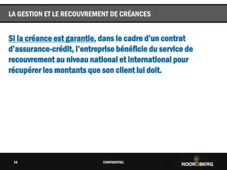 Cliquez pour modifier le style du titre
Si la créance est garantie, dans le cadre d’un contrat
d’assurance-crédit, l’entreprise bénéficie du service de
recouvrement au niveau national et international pour
récupérer les montants que son client lui doit.
CONFIDENTIEL 16
LA GESTION ET LE RECOUVREMENT DE CRÉANCES
16
 