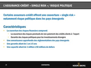 Cliquez pour modifier le style du titre
Certains assureurs-crédit offrent une couverture « single risk »
notamment risque politique dans les pays émergents
Caractéristiques
 La couverture des risques financiers comprend:
• La couverture des risques ponctuels de non-paiement des crédits clients à l’export
• Garantie des risques politiques pour les investissements étrangers
 Une connaissance approfondie des réglementations des pays émergents
 Une garantie allant de 1 an à 5 ans
 Une capacité allant de 1 million à 50 millions de dollars
CONFIDENTIEL 17
L’ASSURANCE-CRÉDIT « SINGLE RISK »/ RISQUE POLITIQUE
17
 