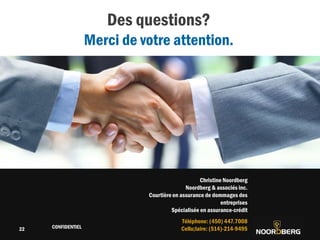 Cliquez pour modifier le style du titre
CONFIDENTIEL
22
22
Des questions?
Merci de votre attention.
Christine Noordberg
Noordberg & associés inc.
Courtière en assurance de dommages des
entreprises
Spécialisée en assurance-crédit
Téléphone: (450) 447.7008
Cellu;laire: (514)-214-9495
 