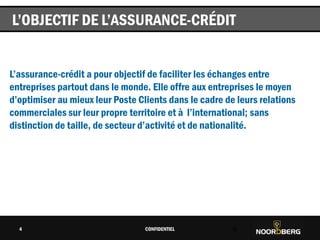 Cliquez pour modifier le style du titre
L’assurance-crédit a pour objectif de faciliter les échanges entre
entreprises partout dans le monde. Elle offre aux entreprises le moyen
d’optimiser au mieux leur Poste Clients dans le cadre de leurs relations
commerciales sur leur propre territoire et à l’international; sans
distinction de taille, de secteur d’activité et de nationalité.
CONFIDENTIEL 4
L’OBJECTIF DE L’ASSURANCE-CRÉDIT
4
 